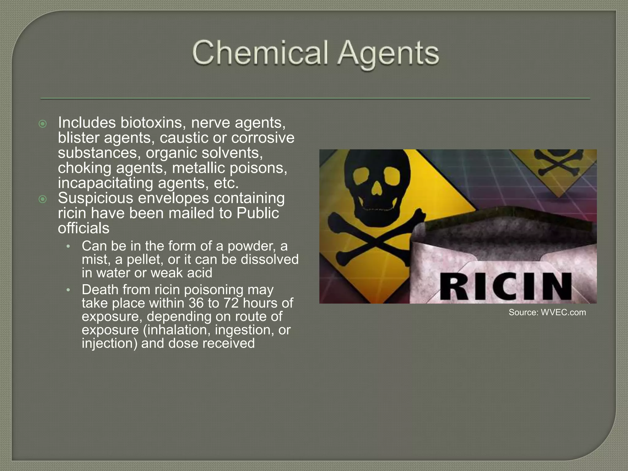 



Includes biotoxins, nerve agents,
blister agents, caustic or corrosive
substances, organic solvents,
choking agents, metallic poisons,
incapacitating agents, etc.
Suspicious envelopes containing
ricin have been mailed to Public
officials
• Can be in the form of a powder, a

mist, a pellet, or it can be dissolved
in water or weak acid
• Death from ricin poisoning may
take place within 36 to 72 hours of
exposure, depending on route of
exposure (inhalation, ingestion, or
injection) and dose received

Source: WVEC.com

 