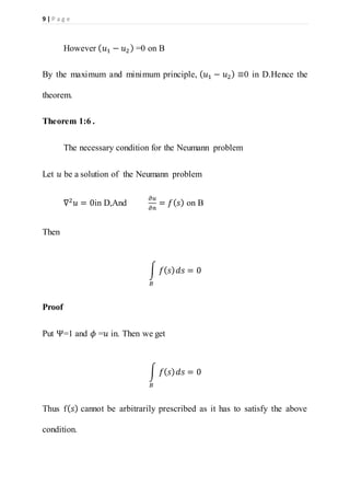 9 | P a g e
However ( 𝑢1 − 𝑢2) =0 on B
By the maximum and minimum principle, ( 𝑢1 − 𝑢2) ≡0 in D.Hence the
theorem.
Theorem 1:6 .
The necessary condition for the Neumann problem
Let 𝑢 be a solution of the Neumann problem
∇2
𝑢 = 0in D,And
𝜕𝑢
𝜕𝑛
= 𝑓( 𝑠) on B
Then
∫ 𝑓( 𝑠) 𝑑𝑠
𝐵
= 0
Proof
Put Ψ=1 and 𝜙 =𝑢 in. Then we get
∫ 𝑓( 𝑠) 𝑑𝑠
𝐵
= 0
Thus f( 𝑠) cannot be arbitrarily prescribed as it has to satisfy the above
condition.
 