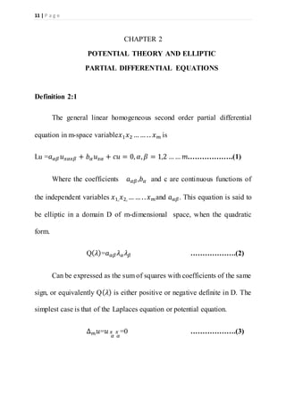 11 | P a g e
CHAPTER 2
POTENTIAL THEORY AND ELLIPTIC
PARTIAL DIFFERENTIAL EQUATIONS
Definition 2:1
The general linear homogeneous second order partial differential
equation in m-space variable𝑥1 𝑥2 …… .. 𝑥 𝑚 is
Lu =𝑎 𝛼𝛽 𝑢 𝑥𝛼𝑥𝛽 + 𝑏 𝛼 𝑢 𝑥𝛼 + 𝑐𝑢 = 0, 𝛼, 𝛽 = 1,2 …… 𝑚……………….(1)
Where the coefficients 𝑎 𝛼𝛽,𝑏 𝛼 and c are continuous functions of
the independent variables 𝑥1, 𝑥2, …… .. 𝑥 𝑚and 𝑎 𝛼𝛽. This equation is said to
be elliptic in a domain D of m-dimensional space, when the quadratic
form.
Q( 𝜆)=𝑎 𝛼𝛽 𝜆 𝛼 𝜆 𝛽 ……………….(2)
Can be expressed as the sum of squares with coefficients of the same
sign, or equivalently Q( 𝜆) is either positive or negative definite in D. The
simplest case is that of the Laplaces equation or potential equation.
∆ 𝑚 𝑢=𝑢 𝑥
𝛼
𝑥
𝛼
=0 ……………….(3)
 