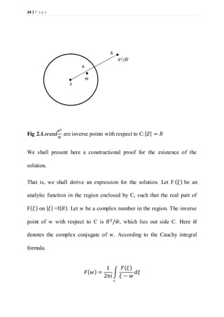 14 | P a g e
Fig 2.1.𝑤and
𝑅2
𝑤̅
are inverse points with respect to C:| 𝑍| = 𝑅
We shall present here a constructional proof for the existence of the
solution.
That is, we shall derive an expression for the solution. Let F ( 𝜉) be an
analytic function in the region enclosed by C, such that the real part of
F( 𝜉) on | 𝜉| =f( 𝜃). Let w be a complex number in the region. The inverse
point of w with respect to C is 𝑅2/𝑤̅, which lies out side C. Here 𝑤̅
denotes the complex conjugate of w. According to the Cauchy integral
formula.
𝐹( 𝑤) =
1
2𝜋𝑖
∫
𝐹( 𝜉)
𝜉 − 𝑤
𝑑𝜉
𝑐
0
W
A
𝑅2/𝑊̅
B
 