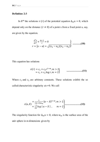 16 | P a g e
Definition 2:3
In 𝑅 𝑚
the solutions 𝑣 (𝑟) of the potential equation Δ 𝑚 𝑢 = 0, which
depend only on the distance (𝑟 ≠ 0) of a point x from a fixed point a, say,
are given by the equation.
𝑑2 𝑣
𝑑𝑟2
+
𝑚−1
𝑟
= 0
𝑟 = |𝑥 − 𝑎| = √(𝑥 𝛼 − 𝑎 𝛼)(𝑥 𝛼 − 𝑎 𝛼)
} ……….(10)
This equation has solutions
𝑣( 𝑟) = 𝑐1 + 𝑐2 𝑟2−𝑚
, 𝑚 > 2
= 𝑐1 + 𝑐2 log 𝑟, 𝑚 = 2
} ……………….(11)
Where 𝑐1 and 𝑐2 are arbitrary constants. These solutions exhibit the so
called characteristic singularity at r=0. We call
𝑠( 𝑎, 𝑋)
=
𝐿
( 𝑚−2) 𝑤 𝑚
| 𝑎 − 𝑋|2−𝑚, 𝑚 > 2
=
−1
2𝜋
𝑙𝑜𝑔 | 𝑎 − 𝑋 | , 𝑚 = 2
}……………….(12)
The singularity function for Δ 𝑚 𝑢 = 0, where 𝑤 𝑚 is the surface area of the
unit sphere in m dimensions given by
 