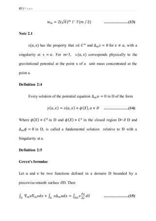 17 | P a g e
𝑤 𝑚 = 2(√ 𝜋) 𝑚
∣−
Γ(𝑚 ∕ 2) ……………….(13)
Note 2.1
s(𝑎, 𝑥) has the property that s∈ 𝐶∞ and ∆ 𝑚 𝑠 = 0 for 𝑥 ≠ 𝑎, with a
singularity at x = 𝑎. For m=3, s (𝑎, 𝑥) corresponds physically to the
gravitational potential at the point x of a unit mass concentrated at the
point a.
Definition 2:4
Every solution of the potential equation ∆ 𝑚 𝑢 = 0 in D of the form
𝛾( 𝑎, 𝑥) = 𝑠( 𝑎, 𝑥) + 𝜙( 𝑋), 𝑎 ∊ 𝐷 ……………….(14)
Where 𝜙( 𝑋) ∊ 𝐶2
in D and 𝜙( 𝑋) ∊ 𝐶1
in the closed region D+ 𝜕 D and
∆ 𝑚 𝜙 = 0 in D, is called a fundamental solution relative to D with a
Singularity at a.
Definition 2:5
Green’s formulae
Let 𝑢 and 𝑣 be two functions defined in a domain D bounded by a
piecewise smooth surface 𝜕D. Then
∫ ∇ 𝑚 𝑢∇ 𝑚 𝜐𝑑𝑥 + ∫ 𝜐Δ 𝑚 𝑢𝑑𝑥 = ∫ 𝜐
𝜕𝑢
𝜕𝑣𝜕𝐷𝐷𝐷
𝑑𝑆 ……………….(15)
 