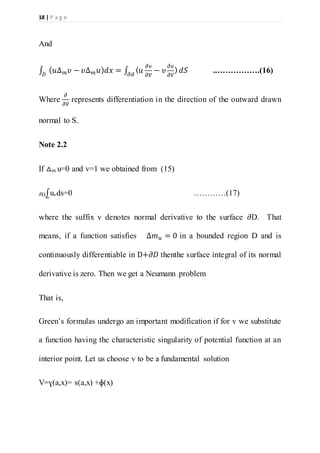 18 | P a g e
And
∫ ( 𝑢∆ 𝑚 𝜐 − 𝜐Δ 𝑚 𝑢) 𝑑𝑥 = ∫ 〈 𝑢
𝜕𝜐
𝜕𝑉
− 𝜐
𝜕𝜐
𝜕𝑉
〉 𝑑𝑆𝜕𝑑𝐷
..…………….(16)
Where
𝜕
𝜕𝑉
represents differentiation in the direction of the outward drawn
normal to S.
Note 2.2
If △m u=0 and v=1 we obtained from (15)
𝜕D⨜uvds=0 …………(17)
where the suffix v denotes normal derivative to the surface 𝜕D. That
means, if a function satisfies ∆𝑚 𝑢 = 0 in a bounded region D and is
continuously differentiable in D+𝜕𝐷 thenthe surface integral of its normal
derivative is zero. Then we get a Neumann problem
That is,
Green’s formulas undergo an important modification if for v we substitute
a function having the characteristic singularity of potential function at an
interior point. Let us choose v to be a fundamental solution
V=ɣ(a,x)= s(a,x) +ɸ(x)
 