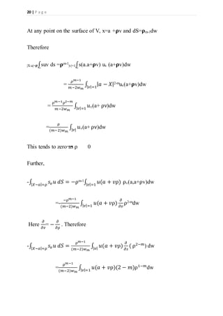20 | P a g e
At any point on the surface of V, x=a +𝛒v and dS=𝛒m-1dw
Therefore
|X-a|= 𝛒⨜suv ds =𝛒m-1
|v|=1⨜s(a.a+𝛒v) uv (a+𝛒v)dw
=
𝜌 𝑚−1
𝑚−2𝑤 𝑚
∫ | 𝑎 − 𝑋|| 𝑣|=1
2-muv(a+𝛒v)dw
=
ρ 𝑚−1ρ2−𝑚
𝑚−2𝑤 𝑚
∫ 𝑢| 𝑣|=1 v(a+ ρv)dw
=
ρ
(𝑚−2)𝑤 𝑚
∫ 𝑢|𝑣| v(a+ ρv)dw
This tends to zero as ρ 0
Further,
-∫ 𝑠𝑣 𝑢 𝑑𝑆 = −ρ| 𝑋−𝑎|=ρ
m-1
∫ 𝑢(𝑎 + 𝑣ρ)| 𝑣|=1
ρv(a,a+ρv)dw
=-
−ρ 𝑚−1
(𝑚−2)𝑤 𝑚
∫ 𝑢(𝑎 + 𝑣ρ)
𝜕
𝜕𝑣| 𝑣|=1
ρ2-mdw
Here
𝜕
𝜕𝑣
= −
𝜕
𝜕ρ
. Therefore
-∫ 𝑠𝑣 𝑢 𝑑𝑆| 𝑋−𝑎|=ρ
=
ρ 𝑚−1
(𝑚−2)𝑤 𝑚
∫ 𝑢(𝑎 + 𝑣ρ)
𝜕
𝜕𝑠
(| 𝑣|
ρ2−𝑚
) dw
=
ρ 𝑚−1
(𝑚−2)𝑤 𝑚
∫ 𝑢(𝑎 + 𝑣ρ)(2 − 𝑚)ρ1−𝑚
| 𝑣|=1
dw
 