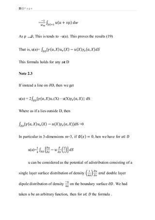 21 | P a g e
=
−1
𝑤 𝑚
∫ 𝑢( 𝑎 + 𝑣ρ) 𝑑𝑤| 𝑣|=1
As ρ 0, This is tends to –u(a). This proves the results (19)
That is, u(a)= ∫ {𝛾( 𝑎, 𝑋) 𝑢 𝑣( 𝑋) − 𝑢( 𝑋) 𝛾𝑣( 𝑎, 𝑋) 𝑑𝑆𝜕𝐷
This formula holds for any a𝞊 D
Note 2.3
If instead a line on 𝜕D, then we get
u(a) = 2∫ {𝛾(𝑎, 𝑋)𝑢𝜕𝐷 v(X) – u(X)𝛾𝑣(𝑎, 𝑋)} dS
Where as if a lies outside D, then
∫ {𝛾( 𝑎, 𝑋) 𝑢 𝑣( 𝑋) − 𝑢(𝑋)𝛾𝑣(𝑎, 𝑋)}𝜕𝐷
dS =0
In particular in 3-dimensions m=3, if ∅( 𝑥) = 0, hen we have for a∈ 𝐷
u(a)=
1
4
∫ {
𝜕𝑢
𝜕𝑣
− 𝑢
𝜕
𝜕𝑣
(
1
𝑟
)} 𝑑𝑆𝜕𝐷
u can be considered as the potential of adistribution consisting of a
single layer surface distribution of density (
1
4𝜋
)
𝜕𝑢
𝜕𝑣
𝑎𝑛𝑑 double layer
dipole distribution of density
−𝑢
4𝜋
on the boundary surface 𝜕𝐷. We had
taken u be an arbitrary function, then for a∈ 𝐷 the formula .
 