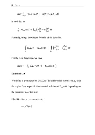 22 | P a g e
u(a)=∫ { 𝛾( 𝑎, 𝑥) 𝑢 𝑣( 𝑋) − 𝑢(𝑋)𝛾𝑣(𝑎, 𝑋)} 𝑑𝑆𝜕𝐷
is modified as
∫ 𝛾∆ 𝑚𝐷
𝑢𝑑𝑋 + ∫ (𝛾
𝜕𝑢
𝜕𝑣
− 𝑢
𝜕𝛾
𝜕𝑣
) 𝑑𝑆𝜕𝐷
Formally, using the Greens formula of the equation.
∫( 𝑢∆ 𝑚 𝑣 − 𝑣∆ 𝑚 𝑢) 𝑑𝑋 + ∫ (𝛾
𝜕𝜐
𝜕𝑣
− 𝑣
𝜕𝑢
𝜕𝜐
) 𝑑𝑆
𝜕𝐷𝐷
For the right hand side, we have
u(a)0= − ∫ 𝑢∆ 𝑚 𝛾 𝑑𝑋 ≡ −∆ 𝑚 𝛾(𝑢( 𝑋))𝐷
Definition 2.6
We define a grees function G(a,X) of the differential expression ∆ 𝑚u for
the region D as a specific fundamental solution of ∆ 𝑚u=0, depending on
the parameter a, of the form
G(a, X) =G(a1, a 2, ….,a n,x1,x2,xn)
=s(a,X)+ 𝜙
 