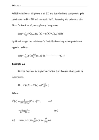 23 | P a g e
Which vanishes at all points x on 𝟃D and for which the component 𝟇 is
continuous in D + 𝟃D and harmonic in D. Assuming the existence of a
Green’s functions G, we replace 𝛾 in equation
u(a)= ∫ { 𝛾( 𝑎, 𝑋) 𝑢 𝑣 ( 𝑋) − 𝑢( 𝑋) 𝛾𝑣( 𝑎, 𝑋)} 𝑑𝑆𝜕𝐷
by G and we get the solution of a Dirichlet boundary value problem at
appoint a𝞊D as
u(a)=-∫ 𝑓(𝑥)
𝜕𝐺
𝜕𝑣
(𝑎, 𝑋)𝜕𝐷
𝑑𝑆 --------------->(21)
Example 2.2
Greens function for asphers of radius R,withcentre at origin in m-
dimensions.
Here G(a,X) = 𝛹( 𝑟) =𝛹[
|𝑎|
𝑅
𝑟1]
Where
𝛹( 𝑟) =
1
(𝑚−2)𝑤 𝑚
|𝑋 − 𝑎|2-m , m>2
=
1
2𝜋
log
1
|𝑋−𝑎|
m=2
|a2| =a 𝛼a 𝛼, r1
2=(x𝛼-
𝑅2
|𝑎|2
a 𝛼)( x𝛼 -
𝑅2
|𝑎|2
a 𝛼)
 
