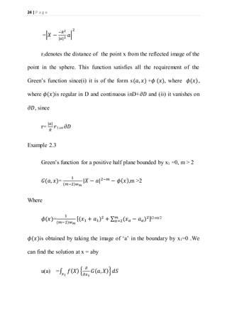 24 | P a g e
=|𝑋 −
−𝑅2
|𝑎|2
𝑎|
2
r1denotes the distance of the point x from the reflected image of the
point in the sphere. This function satisfies all the requirement of the
Green’s function since(i) it is of the form s(𝑎, 𝑥) +𝜙 (𝑥), where 𝜙(𝑥),
where 𝜙(𝑥)is regular in D and continuous inD+𝜕𝐷 and (ii) it vanishes on
𝜕𝐷, since
r=
|𝑎|
𝑅
𝑟1 on 𝜕𝐷
Example 2.3
Green’s function for a positive half plane bounded by x1 =0, m > 2
𝐺(𝑎, 𝑥)=
1
(𝑚−2)𝑤 𝑚
|𝑋 − 𝑎|2−𝑚 − 𝜙( 𝑥),m >2
Where
𝜙(𝑥)=
1
(𝑚−2)𝑤 𝑚
[(𝑥1 + 𝑎1)2
+ ∑ (𝑥 𝛼 − 𝑎 𝛼)2𝑚
𝛼=2 ](2-m)/2
𝜙(𝑥)is obtained by taking the image of ‘a’ in the boundary by x1=0 .We
can find the solution at x = aby
u(a) =∫ 𝑓( 𝑋) {
𝜕
𝜕𝑥1
𝐺( 𝑎, 𝑋)}𝑥1
𝑑𝑆
 