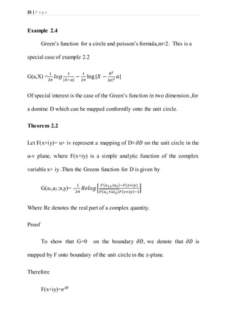 25 | P a g e
Example 2.4
Green’s function for a circle and poisson’s formula,m=2. This is a
special case of example 2.2
G(a,X) =
1
2𝜋
𝑙𝑜𝑔
1
|𝑋−𝑎|
−
1
2𝜋
log |𝑋 −
𝑅2
|𝑎|2
𝑎|
Of special interest is the case of the Green’s function in two dimension ,for
a domine D which can be mapped conformlly onto the unit circle.
Theorem 2.2
Let F(x+iy)= u+ iv represent a mapping of D+𝜕𝐷 on the unit circle in the
u-v plane, where F(x+iy) is a simple analytic function of the complex
variable x+ iy .Then the Greens function for D is given by
G(a1,a2 ;x,y)= -
1
2𝜋
𝑅𝑒𝑙𝑜𝑔[
𝐹( 𝑎1+ 𝑖𝑎2)−𝐹(𝑥+𝑖𝑦)
𝐹( 𝑎1+𝑖𝑎2) 𝐹( 𝑥+𝑖𝑦)−1
]
Where Re denotes the real part of a complex quantity.
Proof
To show that G=0 on the boundary 𝜕𝐷, we denote that 𝜕𝐷 is
mapped by F onto boundary of the unit circle in the z-plane.
Therefore
F(x+iy)=𝑒 𝑖𝜃
 