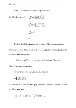 26 | P a g e
When (x,y) lies on 𝜕𝐷 . Set z= x+iy, 𝛼 =a1+ia2
On 𝜕𝐷, G(a1 ,a2 ;x,y) =
−1
2𝜋
Relog[
𝐹( 𝛼)−𝑒 𝑖𝜃
𝐹(𝛼)𝑒 𝑖𝜃−1
]
=
−1
2𝜋
Relog[
𝐹( 𝛼)−𝑒 𝑖𝜃
(𝐹( 𝛼)−𝑒 𝑖𝜃)𝑒 𝑖𝜃
]
=
−1
2𝜋
log 1
=0
To show that G is a fundamental solution of the Laplace equation,
We have to show that it satisfies ∆2u =0 except at (x,y)=(a1,a2)and in the
neighbourhood of this point .
2𝜋𝐺 = − log|( 𝑥, 𝑦) − (𝑎1, 𝑎2)| + 𝑎 ℎ𝑎𝑟𝑚𝑜𝑛𝑖𝑐 𝑓𝑢𝑛𝑐𝑡𝑖𝑜𝑛
Since F is a one-one mapping
For any two points (x,y), (a1,a2), the function
log[
𝐹( 𝛼)−𝐹(𝑧)
𝐹(𝛼)̅̅̅̅̅̅̅−𝐹( 𝑧)−1
]
is analytic in z and its real part satisfies Laplace’s euation. In the
neighbourhood of 𝛼
F(z)-F(𝛼)= (z-𝛼)F’(𝛼)-
(𝑧−𝛼)2
2!
F”(𝛼)+…….
 