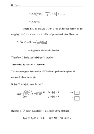 27 | P a g e
= (z-𝛼)[𝐹′( 𝛼) −
( 𝑧−𝛼)
2!
𝐹"(𝛼)] +…….
= (z-𝛼)H(z)
Where H(z) is analytic . Due to the conformal nature of the
mapping, H(z) is non zero in a suitable neighbourhood of 𝛼. Therefore
2𝜋G(𝛼,z) = -Re log(
−𝐻(𝑧)
𝐹( 𝛼)̅̅̅̅̅̅̅ 𝐹( 𝑧)−1
)
= -log|z-( 𝛼)| +harmonic function
Therefore, G is the desired Green’s function
Theorem 2.3: Poisson’s Theorem
This theorem gives the solution of Dirichlet’s problem in sphere of
radious R about the origin.
If f(x) C0 on |x|=R, then for m≥2
u(x)= {
𝑅2−| 𝑥|2
𝑅𝑤 𝑚
∫
𝑓( 𝑦)
|𝑥−𝑦| 𝑚
𝑑𝑆| 𝑦|=𝑅
𝑓𝑜𝑟 | 𝑥| < 𝑅
𝑓( 𝑥) 𝑓𝑜𝑟| 𝑥| = 𝑅
Belongs to C0 in |x|< R and u(x) if a solution of the problem
∆ 𝑚 𝑢 = 0 𝑓𝑜𝑟 | 𝑥| < 𝑅, 𝑢 = 𝑓( 𝑥) 𝑓𝑜𝑟 | 𝑥| = 𝑅
(22
)
(23
)
 