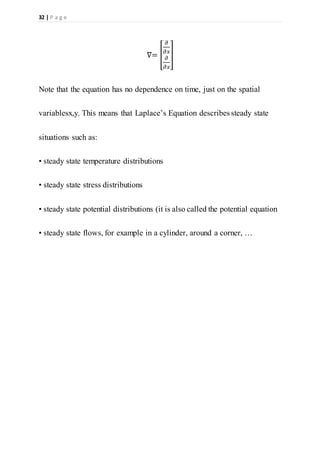 32 | P a g e
∇= [
𝜕
𝜕𝑥
𝜕
𝜕𝑥
]
Note that the equation has no dependence on time, just on the spatial
variablesx,y. This means that Laplace’s Equation describes steady state
situations such as:
• steady state temperature distributions
• steady state stress distributions
• steady state potential distributions (it is also called the potential equation
• steady state flows, for example in a cylinder, around a corner, …
 