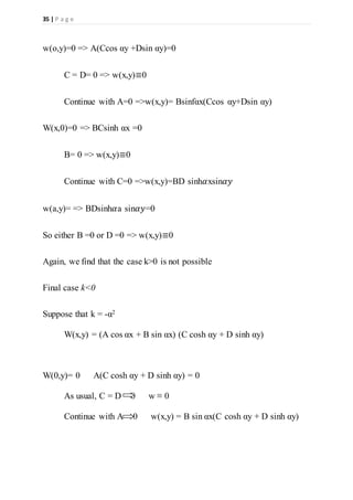 35 | P a g e
w(o,y)=0 => A(Ccos αy +Dsin αy)=0
C = D= 0 => w(x,y)≡0
Continue with A=0 =>w(x,y)= Bsinfαx(Ccos αy+Dsin αy)
W(x,0)=0 => BCsinh αx =0
B= 0 => w(x,y)≡0
Continue with C=0 =>w(x,y)=BD sinh𝛼xsin𝛼𝑦
w(a,y)= => BDsinh𝛼a sin𝛼𝑦=0
So either B =0 or D =0 => w(x,y)≡0
Again, we find that the case k>0 is not possible
Final case k<0
Suppose that k = -α2
W(x,y) = (A cos αx + B sin αx) (C cosh αy + D sinh αy)
W(0,y)= 0 A(C cosh αy + D sinh αy) = 0
As usual, C = D = 0 w ≡ 0
Continue with A = 0 w(x,y) = B sin αx(C cosh αy + D sinh αy)
 