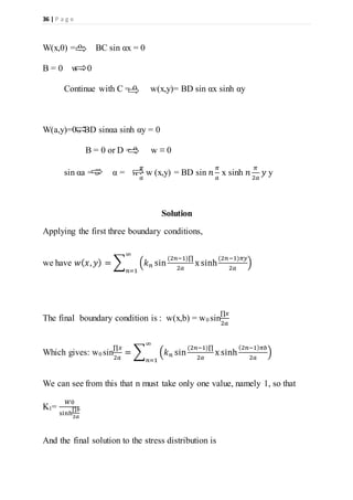 36 | P a g e
W(x,0) = 0 BC sin αx = 0
B = 0 w ≡ 0
Continue with C = 0 w(x,y)= BD sin αx sinh αy
W(a,y)=0α BD sinαa sinh αy = 0
B = 0 or D = 0 w ≡ 0
sin αa = 0 α = 𝑛
𝜋
𝑎
w (x,y) = BD sin 𝑛
𝜋
𝑎
x sinh 𝑛
𝜋
2𝑎
𝑦 y
Solution
Applying the first three boundary conditions,
we have 𝑤( 𝑥, 𝑦) = ∑ (𝑘 𝑛 sin
(2𝑛−1)∏
2𝑎
x sinh
(2𝑛−1)𝜋𝑦
2𝑎
)
∞
𝑛=1
The final boundary condition is : w(x,b) = w0 sin
∏𝑥
2𝑎
Which gives: w0 sin
∏𝑥
2𝑎
= ∑ (𝑘 𝑛 sin
(2𝑛−1)∏
2𝑎
x sinh
(2𝑛−1) 𝜋𝑏
2𝑎
)
∞
𝑛=1
We can see from this that n must take only one value, namely 1, so that
K1=
𝑊0
sinh
∏𝑏
2𝑎
And the final solution to the stress distribution is
 