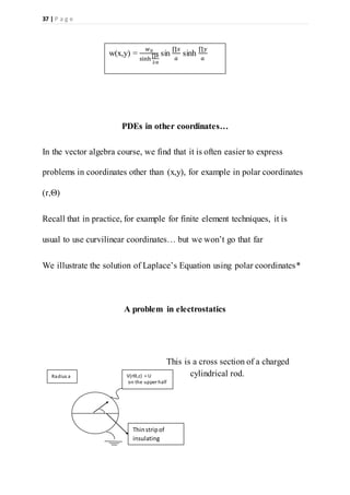 37 | P a g e
PDEs in other coordinates…
In the vector algebra course, we find that it is often easier to express
problems in coordinates other than (x,y), for example in polar coordinates
(r,Θ)
Recall that in practice, for example for finite element techniques, it is
usual to use curvilinear coordinates… but we won’t go that far
We illustrate the solution of Laplace’s Equation using polar coordinates*
A problem in electrostatics
This is a cross section of a charged
cylindrical rod.
w(x,y) =
𝑤0
sinh
∏𝑏
2𝑎
sin
∏𝑥
𝑎
sinh
∏𝑦
𝑎
Thinstripof
insulating
material
V(rѲ,z) = U
on the upper half
Radius a
 