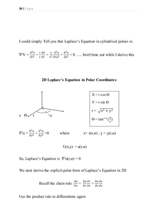 38 | P a g e
I could simply Tell you that Laplace’s Equation in cylindrical polars is:
∇2V =
𝜕2 𝑣
𝜕𝑟2
+
1
𝑟
𝜕𝑉
𝜕𝑟
+
1
𝑟2
𝜕2 𝑣
𝜕𝑟ѳ2
+
𝜕2 𝑣
𝜕𝑧2
= 0 ….. brief time out while I derive this
2D Laplace’s Equation in Polar Coordinates
x Ѳ r y
∇2u =
𝜕2 𝑢
𝜕𝑥2
+
𝜕2 𝑢
𝜕𝑦2
=0 where x= x(r,ѳ) , y = y(r,ѳ)
U(x,y) = u(r,ѳ)
So, Laplace’s Equation is ∇2u(r,ѳ) = 0
We next derive the explicit polar form of Laplace’s Equation in 2D
Recall the chain rule :
𝜕𝑢
𝜕𝑥
=
𝜕𝑢
𝜕𝑟
𝜕𝑟
𝜕𝑥
+
𝜕𝑢
𝜕ѳ
𝜕ѳ
𝜕𝑥
Use the product rule to differentiate again
X = r cos Ѳ
Y = r sin Ѳ
r = √ 𝑥2 + 𝑦2
Ѳ = tan−1
(
𝑦
𝑥
)
 