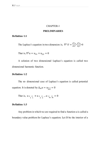 3 | P a g e
CHAPTER-1
PRELIMINARIES
Definition 1:1
The Laplace’s equation in two dimension is, ∇2
𝑈 =
𝜕2 𝑢
𝜕𝑥2
+
𝜕2 𝑢
𝜕𝑦2
=0
That is, ∇2
𝑢 = 𝑢 𝑥𝑥 + 𝑢 𝑦𝑦 = 0
A solution of two dimensional Laplace’s equation is called two
dimensional harmonic function.
Definition 1:2
The m- dimensional case of Laplace’s equation is called potential
equation. It is denoted by ∆ 𝑚 𝑢 = 𝑢 𝑥
𝛼
𝑥
𝛼
= 0
That is, 𝑢 𝑥
1
𝑥
1
+ 𝑢 𝑥
2
𝑥
2
… 𝑢 𝑥
𝑚
𝑥
𝑚
= 0
Definition 1:3
Any problem in which we are required to find a function u is called a
boundary value problem for Laplace’s equation. Let D be the interior of a
 