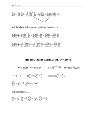 39 | P a g e
𝜕2 𝑢
𝜕𝑥2
=
𝜕𝑢
𝜕𝑟
𝜕2 𝑢
𝜕𝑥2
+
𝜕
𝜕𝑥
(
𝜕𝑢
𝜕𝑟
)
𝜕𝑟
𝜕𝑥
+
𝜕𝑢
𝜕ѳ
𝜕2ѳ
𝜕𝑥2
+
𝜕
𝜕𝑥
(
𝜕𝑢
𝜕𝑟
)
𝜕ѳ
𝜕𝑥
(*)
and the chain rule again to get these derivatives
𝜕
𝜕𝑥
(
𝜕𝑢
𝜕𝑟
)=
𝜕
𝜕𝑟
(
𝜕𝑢
𝜕𝑟
)
𝜕𝑟
𝜕𝑥
+
𝜕
𝜕ѳ
(
𝜕𝑢
𝜕𝑟
)
𝜕ѳ
𝜕𝑥
=
𝜕2 𝑢
𝜕𝑥2
𝜕𝑟
𝜕𝑥
+
𝜕2 𝑢
𝜕ѳ𝜕𝑟
𝜕ѳ
𝜕𝑥
𝜕
𝜕𝑥
(
𝜕𝑢
𝜕ѳ
) =
𝜕
𝜕𝑟
(
𝜕𝑢
𝜕ѳ
)
𝜕𝑟
𝜕𝑥
+
𝜕
𝜕ѳ
(
𝜕𝑢
𝜕ѳ
)
𝜕ѳ
𝜕𝑥
=
𝜕2 𝑢
𝜕𝑟𝜕ѳ
𝜕𝑟
𝜕𝑥
+
𝜕2 𝑢
𝜕ѳ2
𝜕ѳ
𝜕𝑥
THE REQUIRED PARTIAL DERIVATIVES
X= r cosѲ y = r sin Ѳ r =√𝑥2 + 𝑦2 Ѳ = tan−1
(y/x)
r2 = x2 + y2 2r
𝜕𝑟
𝜕𝑥
= 2x
𝜕𝑟
𝜕𝑥
=
𝑥
𝑟
similarly,
𝜕𝑟
𝜕𝑦
=
𝑦
𝑟
,
𝜕2 𝑟
𝜕𝑥2
= 𝑦2
/𝑟3
,
𝜕2 𝑟
𝜕𝑦2
= 𝑥2
/𝑟3
in like manner…..
𝜕ѳ
𝜕𝑥
= -
𝑦
𝑟2
,
𝜕ѳ
𝜕𝑦
=
𝑥
𝑟2
𝜕2ѳ
𝜕𝑥2
=
2𝑥𝑦
𝑟4
,
𝜕2ѳ
𝜕𝑦2
=
2𝑥𝑦
𝑟4
 