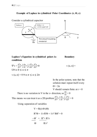 41 | P a g e
Example of Laplace in cylindrical Polar Coordinates (r, Ѳ, z)
Consider a cylindrical capacitor z
θ y
0v
Laplace’s Equation in cylindrical polars is: Boundary
conditions
∇2v =
𝜕2 𝑣
𝜕𝑟2
+
1
𝑟
𝜕𝑣
𝜕𝑟
+
1
𝑟2
𝜕2 𝑣
𝜕ѳ2
+
𝜕2 𝑣
𝜕𝑧2
=0 v (a, ѳ) =
U∀ ѳ: 0 ≤ ѳ ≤ 𝜋
v (a, ѳ) = 0 ∀ ѳ: 𝜋 ≤ ѳ ≤ 2𝜋
In the polar system, note that the
solution must repeat itself every
Ѳ = 2π
V should remain finite at r = 0
There is no variation in V in the z- direction, so
𝜕𝑣
𝜕𝑧
= 0
This means we can treat it as a 2D problem
𝜕2 𝑣
𝜕𝑟2
+
1
𝑟
𝜕𝑣
𝜕𝑟
+
1
𝑟2
𝜕2 𝑣
𝜕ѳ2
= 0
Using separation of variables
V = R(r) Θ (Ѳ)
R″Θ + 1/r R′Θ + 1/r2 RΘ″ = 0
- Θ″ = R″+ R′/r
Θ R/r2
R
θ
Thinstripof insulating
mmaterial
V(rѲ,z) = U
on the upper half
Radius a
 
