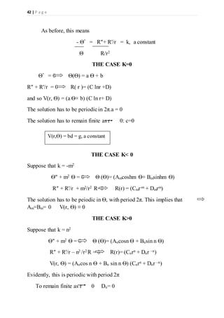 42 | P a g e
As before, this means
- Θ″ = R″+ R′/r = k, a constant
Θ R/r2
THE CASE K=0
Θ″ = 0 Θ(Ѳ) = a Ѳ + b
R″ + R′/r = 0 R( r )= (C lnr +D)
and so V(r, Ѳ) = (a Ѳ+ b) (C ln r+ D)
The solution has to be periodic in 2π.a = 0
The solution has to remain finite as r 0: c=0
THE CASE K< 0
Suppose that k = -m2
Ѳ″ + m2 Ѳ = 0 Θ (Ѳ)= (Amcoshm Ѳ+ Bmsinhm Ѳ)
R″ + R′/r + m2/r2 R=0 R(r) = (Cmr-m + Dmrm)
The solution has to be peiodic in Ѳ, with period 2π. This implies that
Am=Bm= 0 V(r, Ѳ) ≡ 0
THE CASE K>0
Suppose that k = n2
Ѳ″ + m2 Ѳ = 0 Θ (Ѳ)= (Ancosn Ѳ + Bnsin n Ѳ)
R″ + R′/r – n2 /r2 R = 0 R(r)= (Cnrn + Dnr –n)
V(r, Ѳ) = (Ancos n Ѳ + Bn sin n Ѳ) (Cnrn + Dnr –n)
Evidently, this is periodic with period 2π
To remain finite as r 0 Dn= 0
V(r,Ѳ) = bd = g, a constant
 