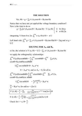 43 | P a g e
THE SOLUTION
V(r, Ѳ) = g + ∑nrn (Ancosn Ѳ + Bnsinn Ѳ)
Notice that we have not yet applied the voltage boundary condition!!
Now is the time to do so
g + ∑n{an (Ancosn Ѳ + Bnsinn Ѳ) = V (a, Ѳ) = U 0≤ Ѳ≤π
0 π<Ѳ≤2π
integrating V from 0 to 2π: ∫ 𝑣
2π
0
(a, Ө) d Ө = π U
Left hand side :∫ 𝑔
2π
0
+ ∑n an (Ancosn Ѳ + Bnsinn Ѳ)d Ѳ = 2πg and so g =
U/2
SOLVING FOR Am and Bm
so far, the solution is V (a, Ө) = U/2 + ∑n an (Ancosn Ѳ + Bnsinn Ѳ)
we apply the orthogonality relationships:
∫ 𝑉(𝑎,
2π
0
Ѳ)cosmѲdѲ =
𝑢
2
∫ 𝑐𝑜𝑠𝑚
2π
0
ѲdѲ +∫
2π
0
∑nan(An
cosnѲ+BnsinnѲ)cosmѲdѲ
U∫ cos mѲdѲ
𝑥
0
=0+ Am am π
0 = Amam π, and so Am = 0, for all m
∫ 𝑉(𝑎,
2π
0
Ѳ)sinmѲdѲ=
𝑢
2
∫ 𝑠𝑖𝑛𝑚
2π
0
ѲdѲ+∫
2π
0
∑ 𝑎 𝑛
𝑛 (An
cosnѲ+BnsinnѲ)sin nѲdѲ
U∫ sin mѲd Ѳ
𝑥
0
=
𝑢
2
[
𝑐𝑜𝑠𝑚Ѳ
𝑚
] + Bnam π
2𝑢
𝑚
= Bnam π, for odd m = (2n-1)
𝑉 (𝑟, Ѳ) =
𝑢
2
+ ∑ 𝑛
2𝑢
(2𝑛−1)πa(2n−1) r (2n-1)sin(2n-1) Ѳ
𝑉 (𝑟,Ѳ) =
𝑢
2
+
2𝑢
π
∑
𝑟(2𝑛−1)
(2𝑛−1) 𝑎(2𝑛−1)
∝
𝑛−1 sin(2n-1) Ѳ
Check for r = a, Ѳ=
π
2
:
 