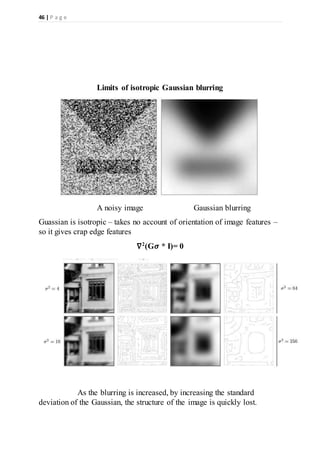 46 | P a g e
Limits of isotropic Gaussian blurring
A noisy image Gaussian blurring
Guassian is isotropic – takes no account of orientation of image features –
so it gives crap edge features
∇2
(G𝝈 * I)= 0
As the blurring is increased, by increasing the standard
deviation of the Gaussian, the structure of the image is quickly lost.
 
