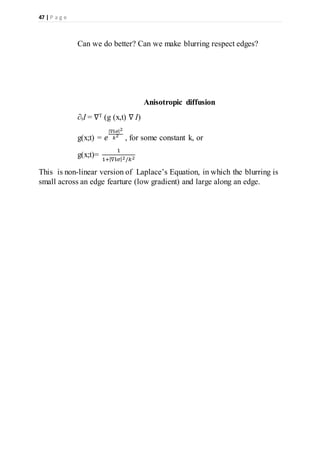 47 | P a g e
Can we do better? Can we make blurring respect edges?
Anisotropic diffusion
∂tI = ∇T (g (x,t) ∇ I)
g(x;t) = 𝑒
|∇I𝜎|2
𝑘2
, for some constant k, or
g(x;t)=
1
1+|∇I𝜎|2/𝑘2
This is non-linear version of Laplace’s Equation, in which the blurring is
small across an edge fearture (low gradient) and large along an edge.
 