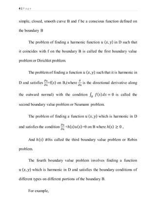 4 | P a g e
simple, closed, smooth curve B and f be a conscious function defined on
the boundary B
The problem of finding a harmonic function 𝑢 ( 𝑥, 𝑦) in D such that
it coincides with f on the boundary B is called the first boundary value
problem or Dirichlet problem.
The problem of finding a function 𝑢 ( 𝑥, 𝑦) such that it is harmonic in
D and satisfies
𝜕𝑢
𝜕𝑛
=f( 𝑠) on B,(where
𝜕
𝜕𝑛
is the directional derivative along
the outward normal) with the condition ∫ 𝑓( 𝑠) 𝑑𝑠 = 0𝐵
is called the
second boundary value problem or Neumann problem.
The problem of finding a function 𝑢 ( 𝑥, 𝑦) which is harmonic in D
and satisfies the condition
𝜕𝑢
𝜕𝑛
+ℎ( 𝑠) 𝑢( 𝑠)=0 on B where ℎ( 𝑠) ≥ 0 ,
And ℎ( 𝑠) ≢0is called the third boundary value problem or Robin
problem.
The fourth boundary value problem involves finding a function
𝑢 ( 𝑥, 𝑦) which is harmonic in D and satisfies the boundary conditions of
different types on different portions of the boundary B.
For example,
 