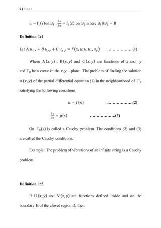 5 | P a g e
𝑢 = f1( 𝑠)on B1 ,
𝜕𝑢
𝜕𝑛
= f2( 𝑠) on B2,where B1UB2 = B
Definition 1:4
Let A 𝑢 𝑥 𝑥 + 𝐵 𝑢 𝑦𝑦 + 𝐶 𝑢 𝑦 𝑦 = 𝐹(𝑥, 𝑦, 𝑢, 𝑢 𝑥, 𝑢 𝑦 ) ……………….(1)
Where A( 𝑥, 𝑦) , B( 𝑥, 𝑦) and C( 𝑥, 𝑦) are functions of 𝑥 and 𝑦
and⎾0 be a curve in the 𝑥, 𝑦 – plane. The problem of finding the solution
𝑢 ( 𝑥, 𝑦) of the partial differential equation (1) in the neighbourhood of ⎾0
satisfying the following conditions.
𝑢 = 𝑓( 𝑠) ……………….(2)
𝜕𝑢
𝜕𝑛
= 𝑔( 𝑠) ……………….(3)
On ⎾0( 𝑠) is called a Cauchy problem. The conditions (2) and (3)
are called the Cauchy conditions.
Example: The problem of vibrations of an infinite string is a Cauchy
problem.
Definition 1:5
If U ( 𝑥, 𝑦) and V( 𝑥, 𝑦) are functions defined inside and on the
boundary B of the closed region D, then
 