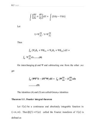 6 | P a g e
∫ [
𝜕𝑈
𝜕𝑥
+
𝜕𝑉
𝜕𝑦
] 𝑑𝑆 = ∫(𝑈𝑑𝑦 − 𝑉𝑑𝑥)
𝐵𝐷
Let
U=Ψ
𝜕∅
𝜕𝑥
, V=Ψ
𝜕∅
𝜕𝑦
Then
∫ (Ψ𝑥∅ 𝑥 + Ψ∅ 𝑥𝑥 + Ψ𝑥∅ 𝑥 + Ψ∅ 𝑦𝑦)𝐷
𝑑𝑆 =
∫ Ψ
𝜕∅
𝜕𝑛𝐵
𝑑𝑠…….(4)
On interchanging 𝜙 and Ψ and subtracting one from the other ,we
get
∫ (𝚿𝛁 𝟐
∅ − ∅𝛁 𝟐
𝚿)𝑫
𝒅𝑺 = ∫ (𝚿
𝝏∅
𝝏𝒏
− ∅
𝝏𝚿
𝝏𝒏
)𝑩
𝒅𝒔
……….(5)
The identities (4) and (5) are called Green,s identities
Theorem 1:1 . Fourier integral theorem
Let f ( 𝑥) be a continuous and absolutely integrable function in
(−∞, ∞). Then 𝔉( 𝑓) = F( 𝛼) called the Fourier transform of f ( 𝑥) is
defined as
 