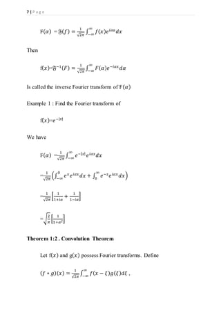 7 | P a g e
F( 𝛼) = 𝔉( 𝑓) =
1
√2𝜋
∫ 𝑓( 𝑥) 𝑒 𝑖𝛼𝑎
𝑑𝑥
∞
−∞
Then
f( 𝑥)=𝔉−1( 𝐹) =
1
√2𝜋
∫ 𝐹( 𝛼) 𝑒−𝑖𝛼𝑥
𝑑𝛼
∞
−∞
Is called the inverse Fourier transform of F( 𝛼)
Example 1 : Find the Fourier transform of
f( 𝑥)=𝑒−| 𝑥|
We have
F( 𝛼) =
1
√2𝜋
∫ 𝑒−| 𝑥|
𝑒 𝑖𝛼𝑥
𝑑𝑥
∞
−∞
=
1
√2𝜋
(∫ 𝑒 𝑥 𝑒 𝑖𝛼𝑥 𝑑𝑥 + ∫ 𝑒−𝑥 𝑒 𝑖𝛼𝑥 𝑑𝑥
∞
0
0
−∞
)
=
1
√2𝜋
[
1
1+𝑖𝛼
+
1
1−𝑖𝛼
]
=√
2
𝜋
[
1
1+𝛼2
]
Theorem 1:2 . Convolution Theorem
Let f( 𝑥) and g( 𝑥) possess Fourier transforms. Define
( 𝑓 ∗ 𝑔)( 𝑥) =
1
√2𝜋
∫ 𝑓( 𝑥 − 𝜉) 𝑔( 𝜉) 𝑑𝜉
∞
−∞
,
 