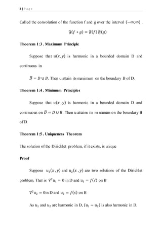 8 | P a g e
Called the convolution of the function f and g over the interval (−∞,∞) .
𝔉( 𝑓 ∗ 𝑔) = 𝔉( 𝑓) 𝔉( 𝑔)
Theorem 1:3 . Maximum Principle
Suppose that 𝑢( 𝑥, 𝑦) is harmonic in a bounded domain D and
continuous in
𝐷̅ = 𝐷 ∪ 𝐵. Then u attain its maximum on the boundary B of D.
Theorem 1:4 . Minimum Principles
Suppose that 𝑢( 𝑥 , 𝑦) is harmonic in a bounded domain D and
continuous on 𝐷̅ = 𝐷 ∪ 𝐵. Then u attains its minimum on the boundary B
of D
Theorem 1:5 . Uniqueness Theorem
The solution of the Dirichlet problem, if it exists, is unique
Proof
Suppose 𝑢1( 𝑥 , 𝑦) and 𝑢2( 𝑥 , 𝑦) are two solutions of the Dirichlet
problem. That is ∇2
𝑢1 = 0 in D and 𝑢1 = 𝑓( 𝑠) on B
∇2
𝑢2 = 0in D and 𝑢2 = 𝑓( 𝑠) on B
As 𝑢1 and 𝑢2 are harmonic in D, ( 𝑢1 − 𝑢2) is also harmonic in D.
 