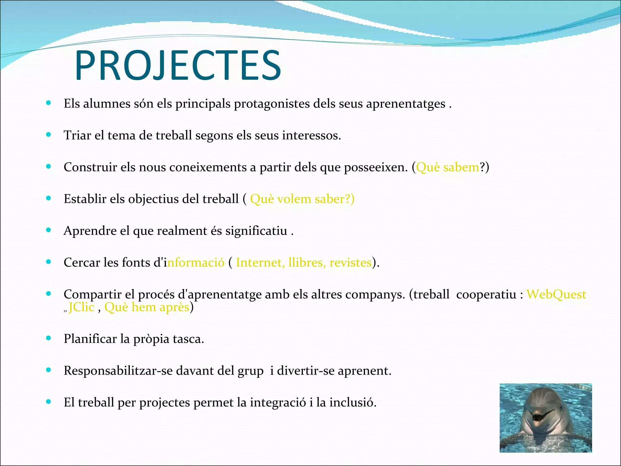 PROJECTES Els alumnes són els principals protagonistes dels seus aprenentatges . Triar el tema de treball segons els seus interessos. Construir els nous coneixements a partir dels que posseeixen. ( Què sabem ?)  Establir els objectius del treball (  Què volem saber?) Aprendre el que realment és significatiu . Cercar les fonts d'i nformació  (  Internet, llibres, revistes ). Compartir el procés d'aprenentatge amb els altres companys. (treball  cooperatiu :  WebQuest   ,,  JClic  ,  Què hem après ) Planificar la pròpia tasca. Responsabilitzar-se davant del grup  i divertir-se aprenent.  El treball per projectes permet la integració i la inclusió. 