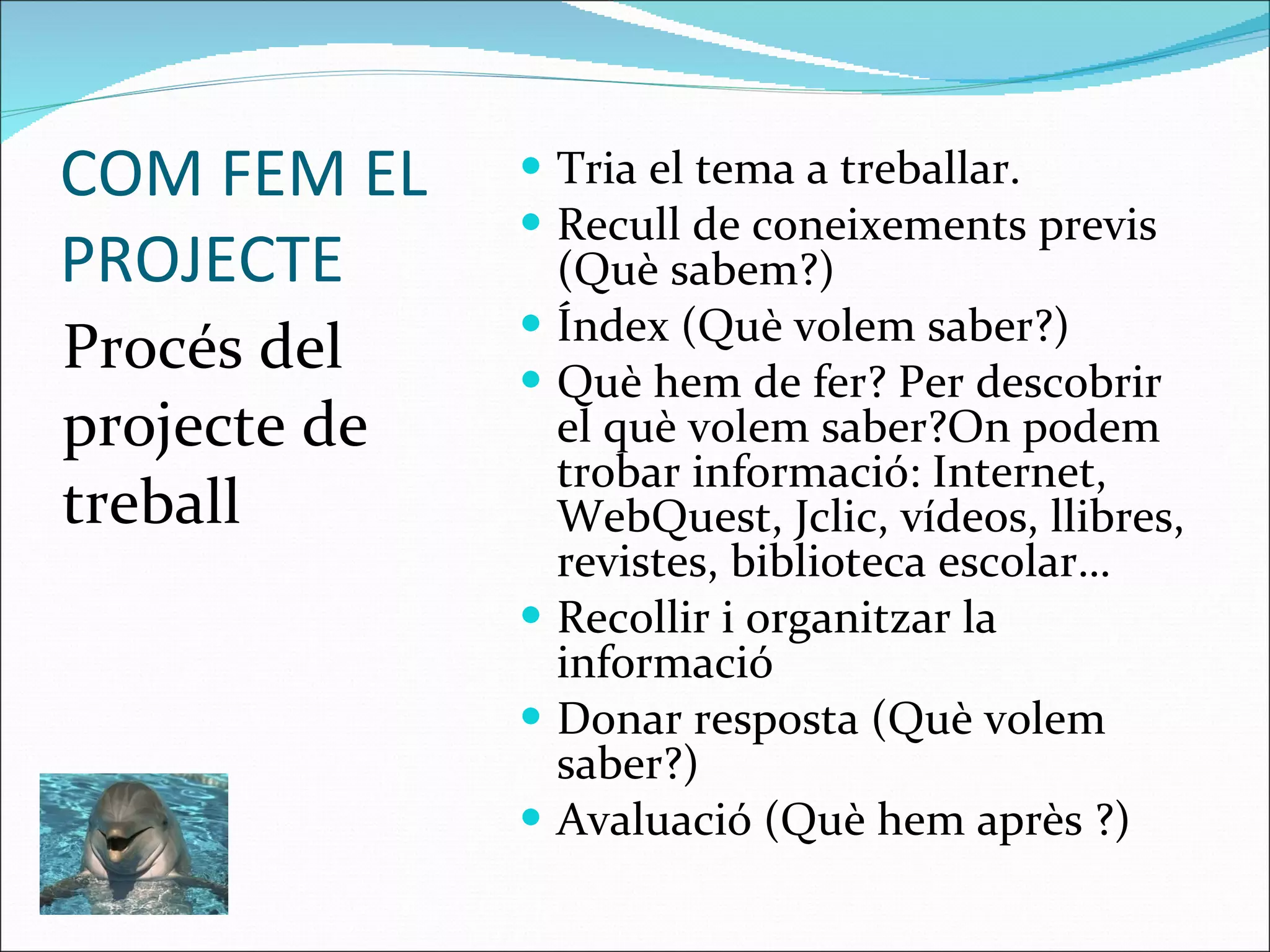 COM FEM EL PROJECTE Procés del projecte de treball Tria el tema a treballar. Recull de coneixements previs (Què sabem?) Índex (Què volem saber?) Què hem de fer? Per descobrir el què volem saber?On podem trobar informació: Internet,   WebQuest, Jclic, vídeos, llibres, revistes, biblioteca escolar… Recollir i organitzar la informació  Donar resposta (Què volem saber?) Avaluació (Què hem après ?) 