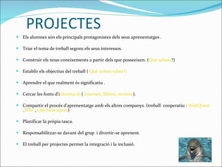 PROJECTES Els alumnes són els principals protagonistes dels seus aprenentatges . Triar el tema de treball segons els seus interessos. Construir els nous coneixements a partir dels que posseeixen. ( Què sabem ?)  Establir els objectius del treball (  Què volem saber?) Aprendre el que realment és significatiu . Cercar les fonts d'i nformació  (  Internet, llibres, revistes ). Compartir el procés d'aprenentatge amb els altres companys. (treball  cooperatiu :  WebQuest   ,,  JClic  ,  Què hem après ) Planificar la pròpia tasca. Responsabilitzar-se davant del grup  i divertir-se aprenent.  El treball per projectes permet la integració i la inclusió. 