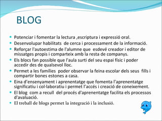 BLOG Potenciar i fomentar la lectura ,escriptura i expressió oral. Desenvolupar habilitats  de cerca i processament de la informació. Reforçar l'autoestima de l'alumne que  esdevé creador i editor de missatges propis i comparteix amb la resta de companys.  Els blocs fan possible que l'aula surti del seu espai físic i poder accedir des de qualsevol lloc. Permet a les famílies  poder observar la feina escolar dels seus  fills i compartir bones estones a casa.  E ina d’ensenyament i aprenentatge que fomenta l’aprenentatge significatiu i col·laboratiu i permet l’accés i creació de coneixement. El blog  com a recull  del procés d'aprenentatge facilita els processos d'avaluació.  El treball de blogs permet la integració i la inclusió. 