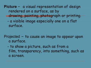 Picture – a visual representation of design
rendered on a surface, as by
drawing, painting, photograph or printing.
- a visible image especially one on a flat
surface.
Projected – to cause an image to appear upon
a surface.
- to show a picture, such as from a
film, transparency, into something, such as
a screen.