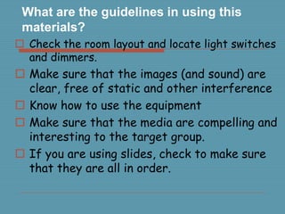 What are the guidelines in using this
materials?
Check the room layout and locate light switches
and dimmers.
Make sure that the images (and sound) are
clear, free of static and other interference
Know how to use the equipment
Make sure that the media are compelling and
interesting to the target group.
If you are using slides, check to make sure
that they are all in order.