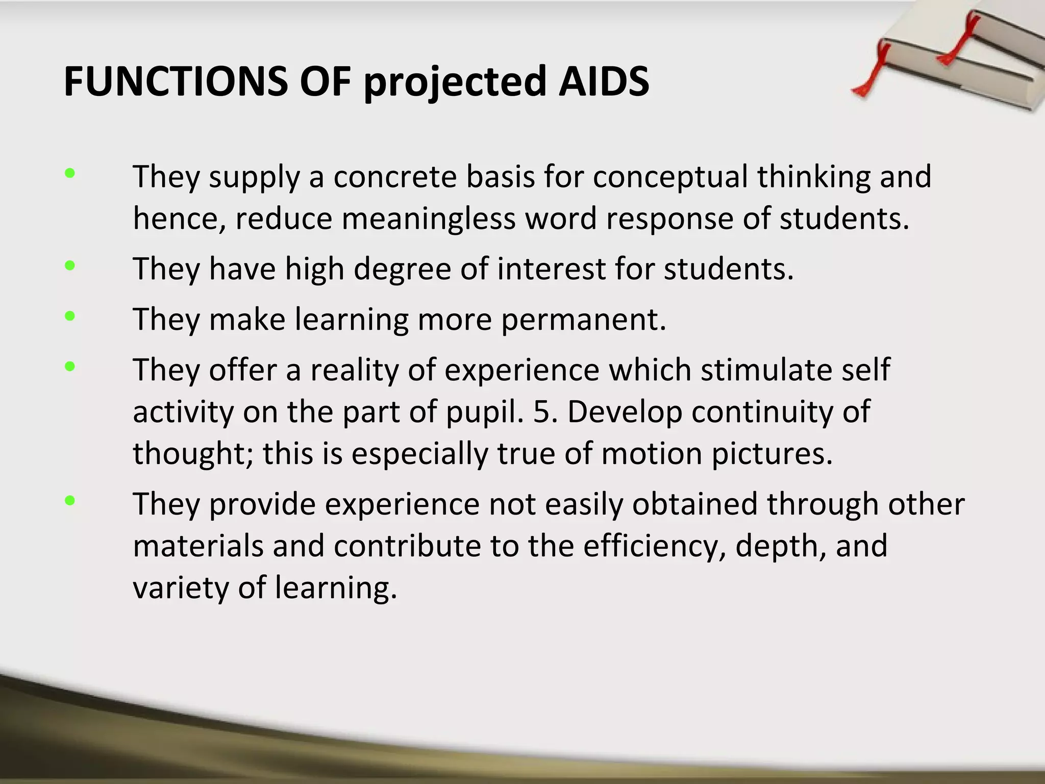 FUNCTIONS OF projected AIDS 
• They supply a concrete basis for conceptual thinking and 
hence, reduce meaningless word response of students. 
• They have high degree of interest for students. 
• They make learning more permanent. 
• They offer a reality of experience which stimulate self 
activity on the part of pupil. 5. Develop continuity of 
thought; this is especially true of motion pictures. 
• They provide experience not easily obtained through other 
materials and contribute to the efficiency, depth, and 
variety of learning. 
 