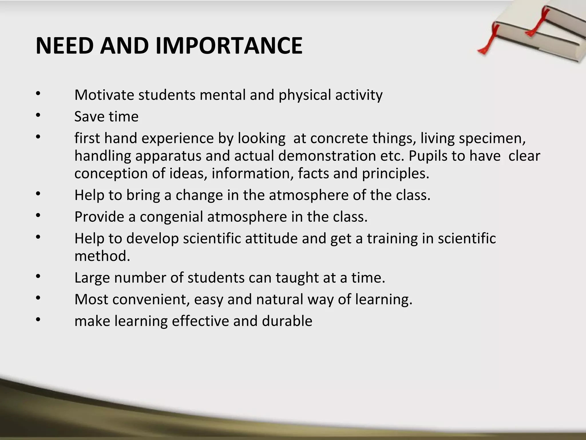 NEED AND IMPORTANCE 
• Motivate students mental and physical activity 
• Save time 
• first hand experience by looking at concrete things, living specimen, 
handling apparatus and actual demonstration etc. Pupils to have clear 
conception of ideas, information, facts and principles. 
• Help to bring a change in the atmosphere of the class. 
• Provide a congenial atmosphere in the class. 
• Help to develop scientific attitude and get a training in scientific 
method. 
• Large number of students can taught at a time. 
• Most convenient, easy and natural way of learning. 
• make learning effective and durable 
 