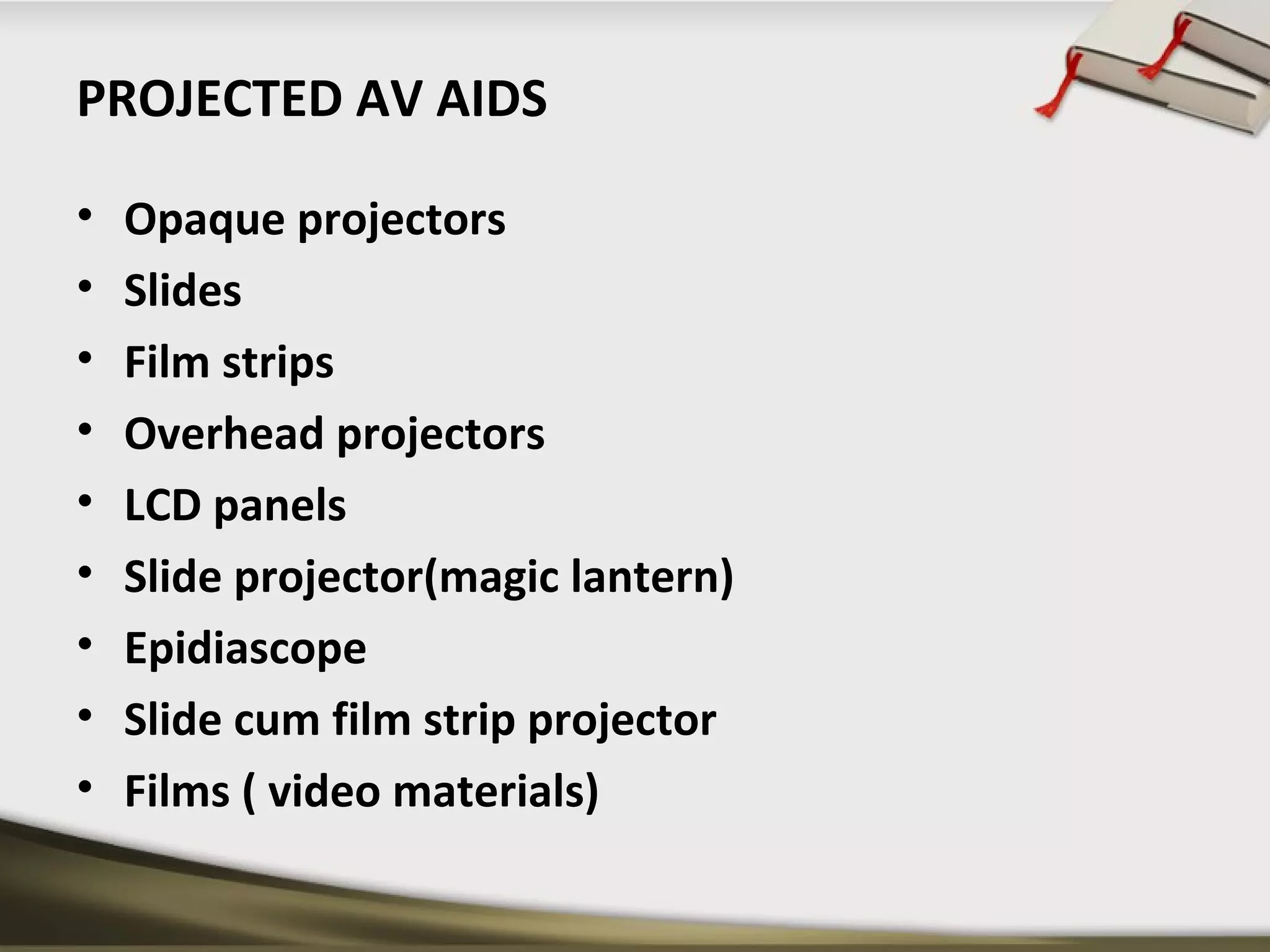 PROJECTED AV AIDS 
• Opaque projectors 
• Slides 
• Film strips 
• Overhead projectors 
• LCD panels 
• Slide projector(magic lantern) 
• Epidiascope 
• Slide cum film strip projector 
• Films ( video materials) 
 