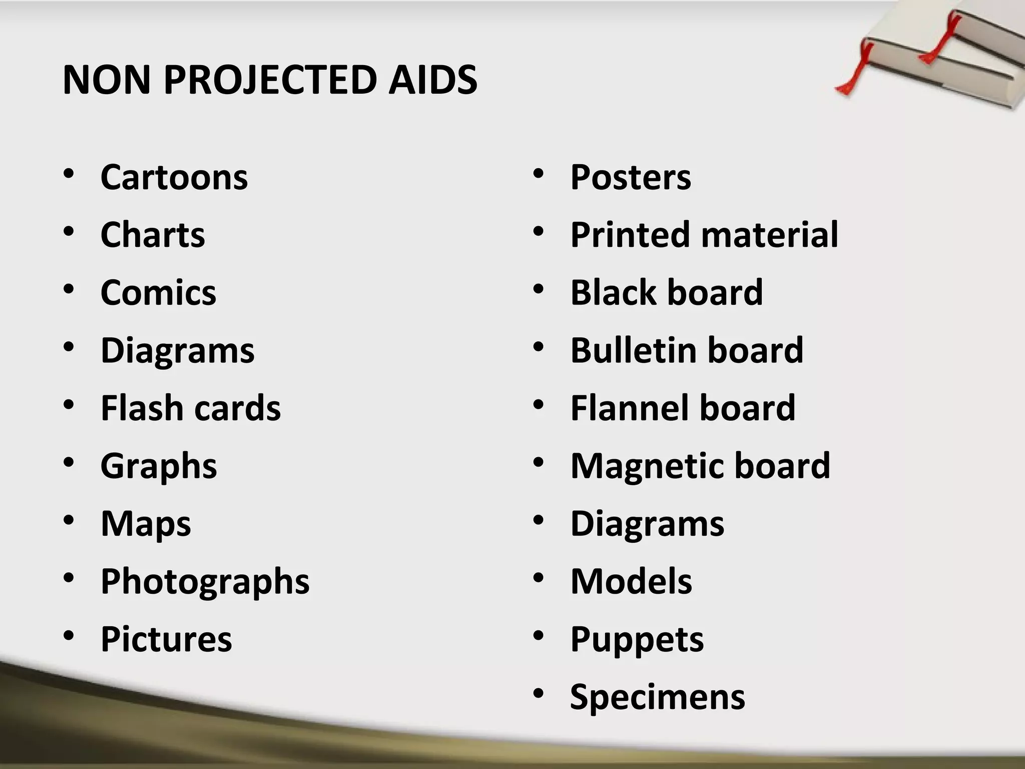 NON PROJECTED AIDS 
• Cartoons 
• Charts 
• Comics 
• Diagrams 
• Flash cards 
• Graphs 
• Maps 
• Photographs 
• Pictures 
• Posters 
• Printed material 
• Black board 
• Bulletin board 
• Flannel board 
• Magnetic board 
• Diagrams 
• Models 
• Puppets 
• Specimens 
 