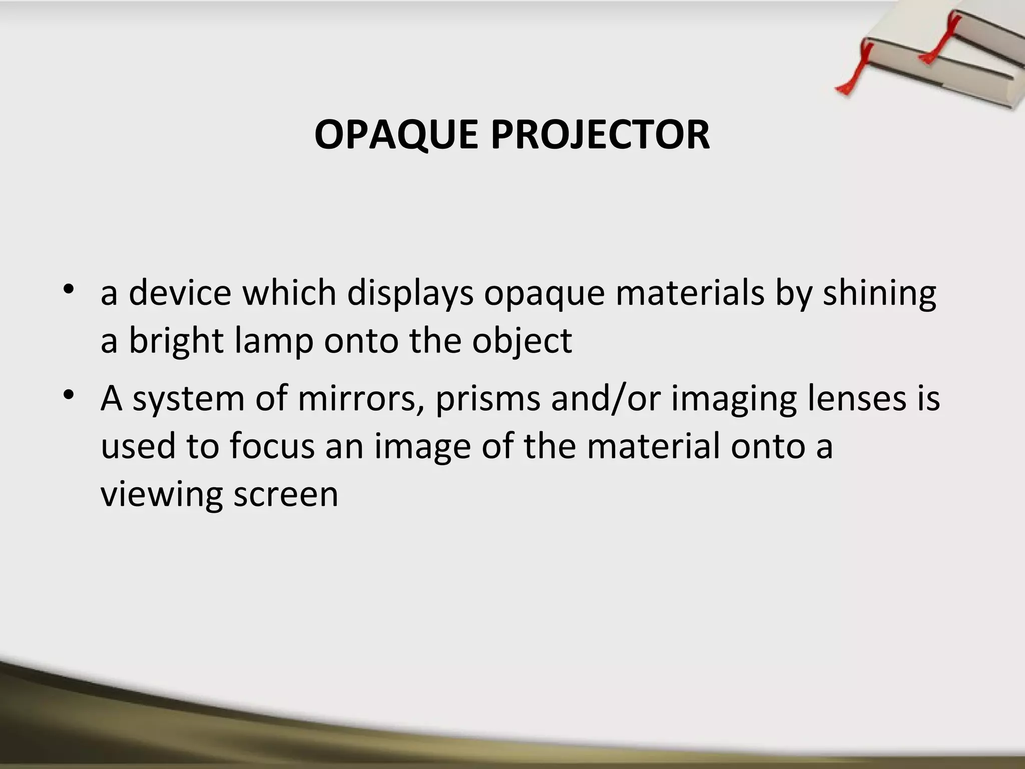 OPAQUE PROJECTOR 
• a device which displays opaque materials by shining 
a bright lamp onto the object 
• A system of mirrors, prisms and/or imaging lenses is 
used to focus an image of the material onto a 
viewing screen 
 