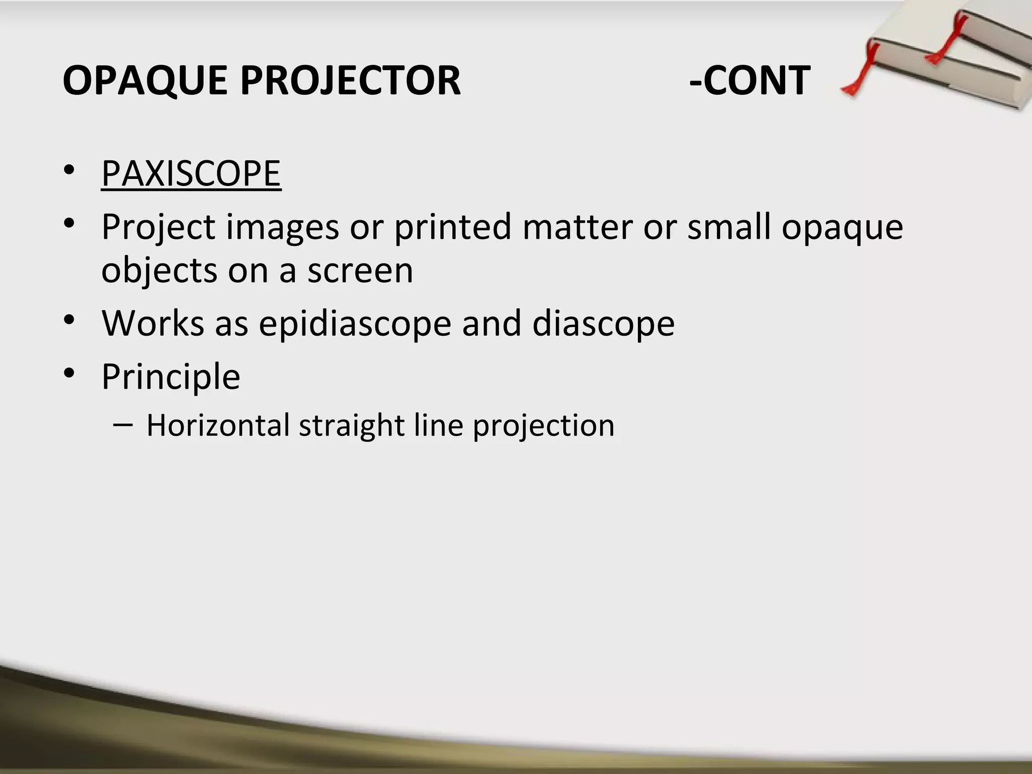 OPAQUE PROJECTOR -CONT 
• PAXISCOPE 
• Project images or printed matter or small opaque 
objects on a screen 
• Works as epidiascope and diascope 
• Principle 
– Horizontal straight line projection 
 