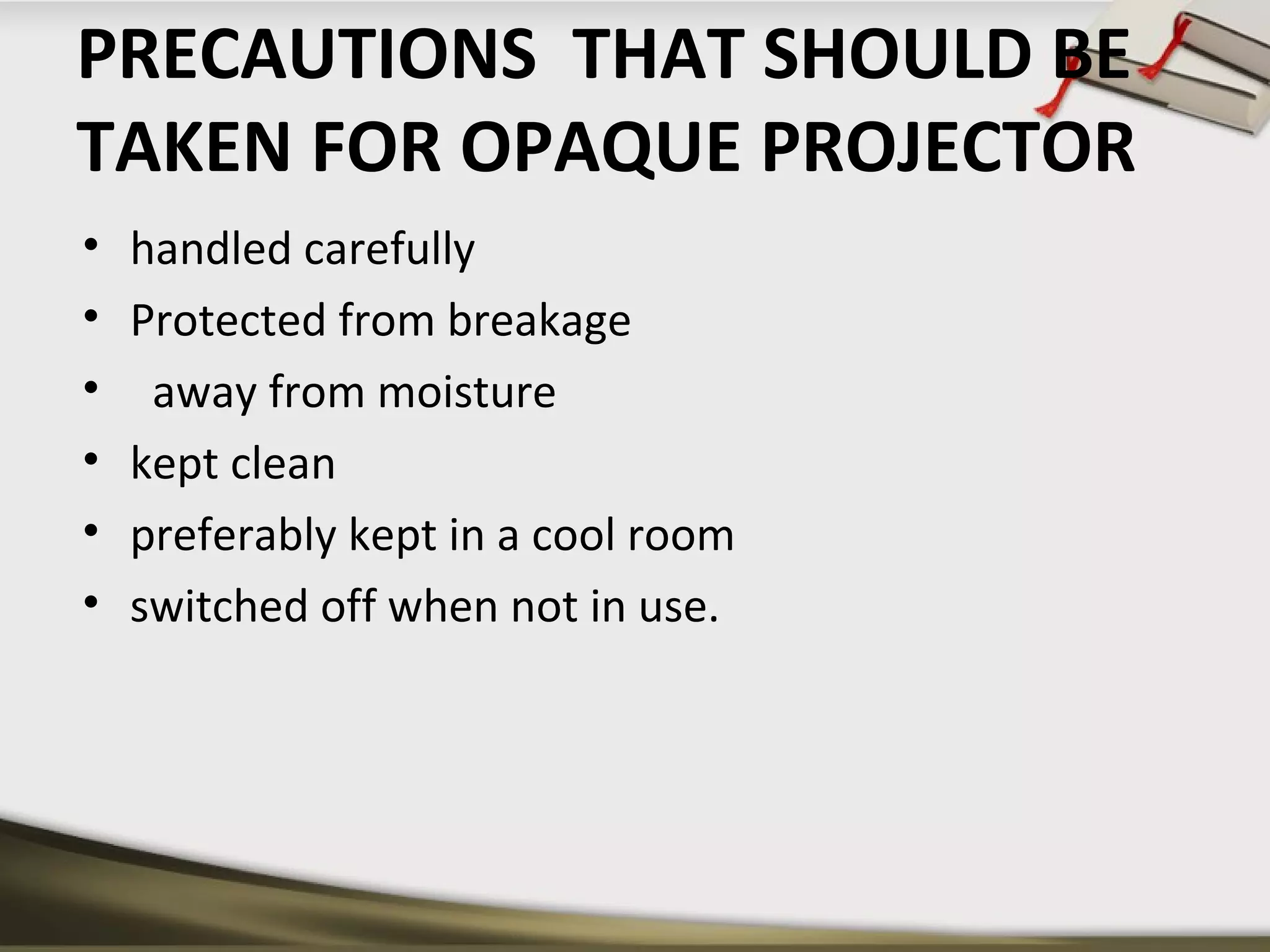 PRECAUTIONS THAT SHOULD BE 
TAKEN FOR OPAQUE PROJECTOR 
• handled carefully 
• Protected from breakage 
• away from moisture 
• kept clean 
• preferably kept in a cool room 
• switched off when not in use. 
 