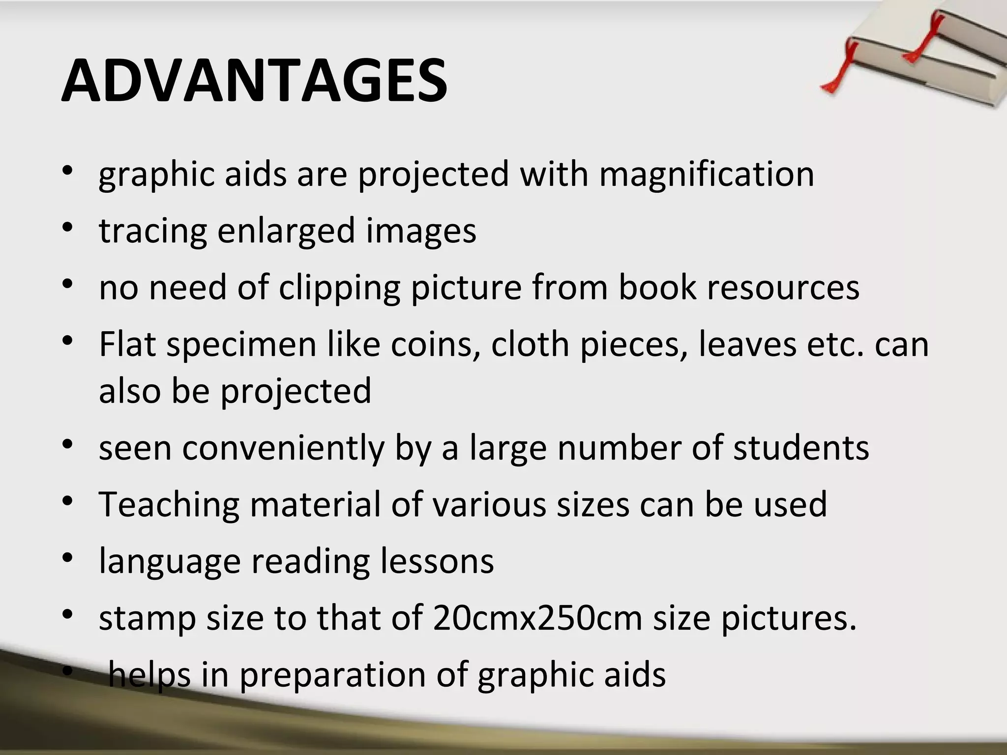 ADVANTAGES 
• graphic aids are projected with magnification 
• tracing enlarged images 
• no need of clipping picture from book resources 
• Flat specimen like coins, cloth pieces, leaves etc. can 
also be projected 
• seen conveniently by a large number of students 
• Teaching material of various sizes can be used 
• language reading lessons 
• stamp size to that of 20cmx250cm size pictures. 
• helps in preparation of graphic aids 
 