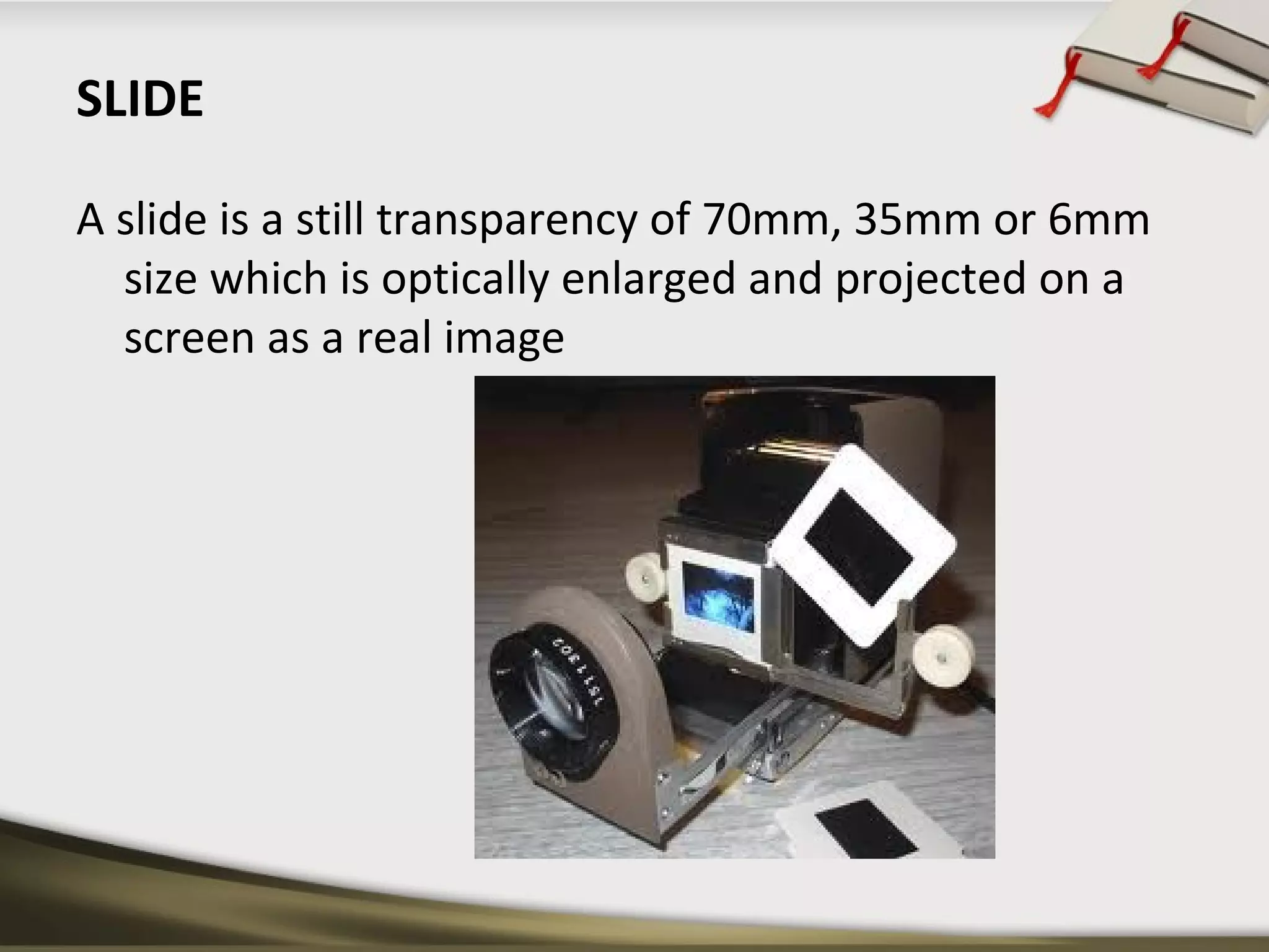 SLIDE 
A slide is a still transparency of 70mm, 35mm or 6mm 
size which is optically enlarged and projected on a 
screen as a real image 
 