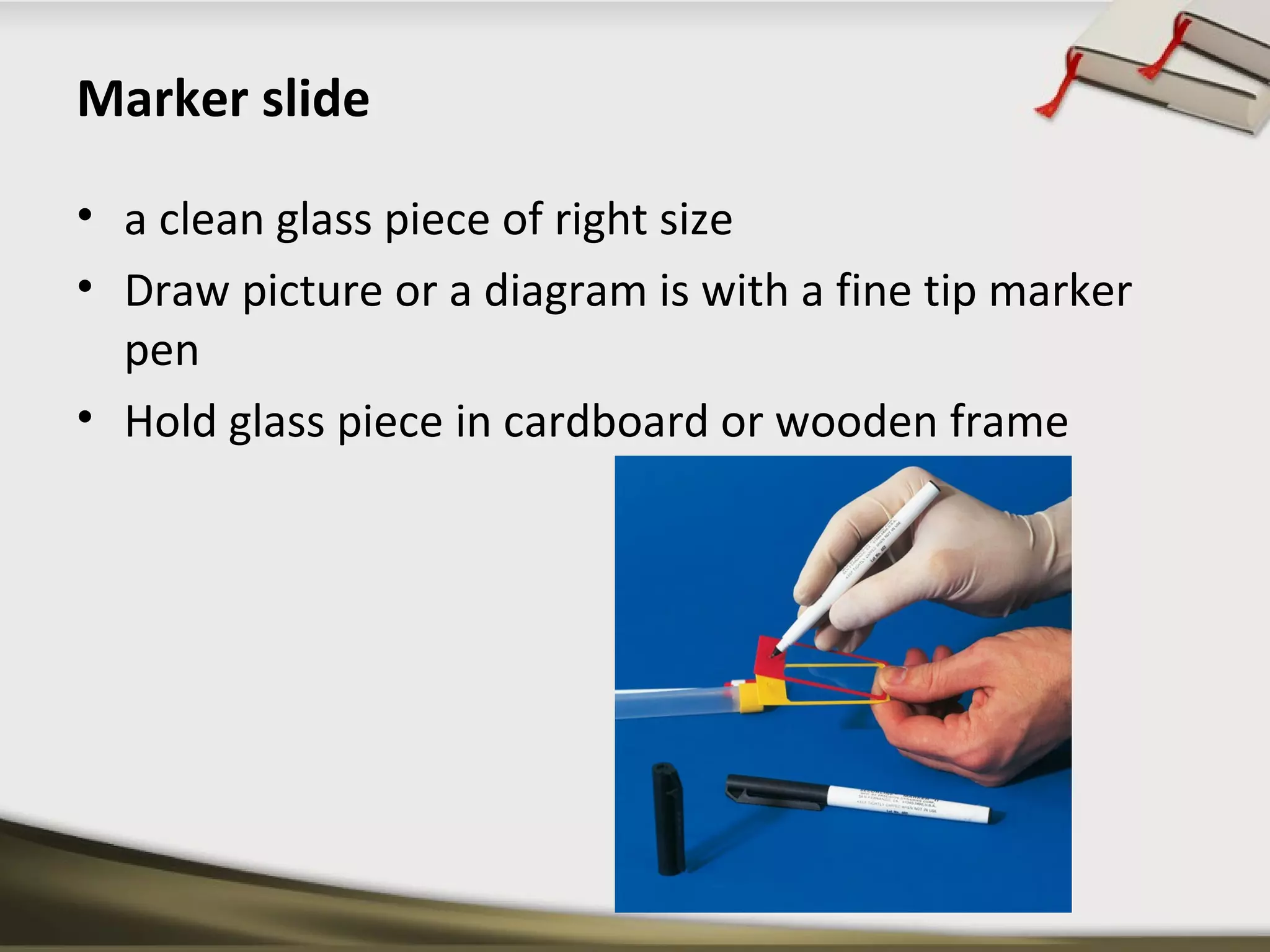 Marker slide 
• a clean glass piece of right size 
• Draw picture or a diagram is with a fine tip marker 
pen 
• Hold glass piece in cardboard or wooden frame 
 