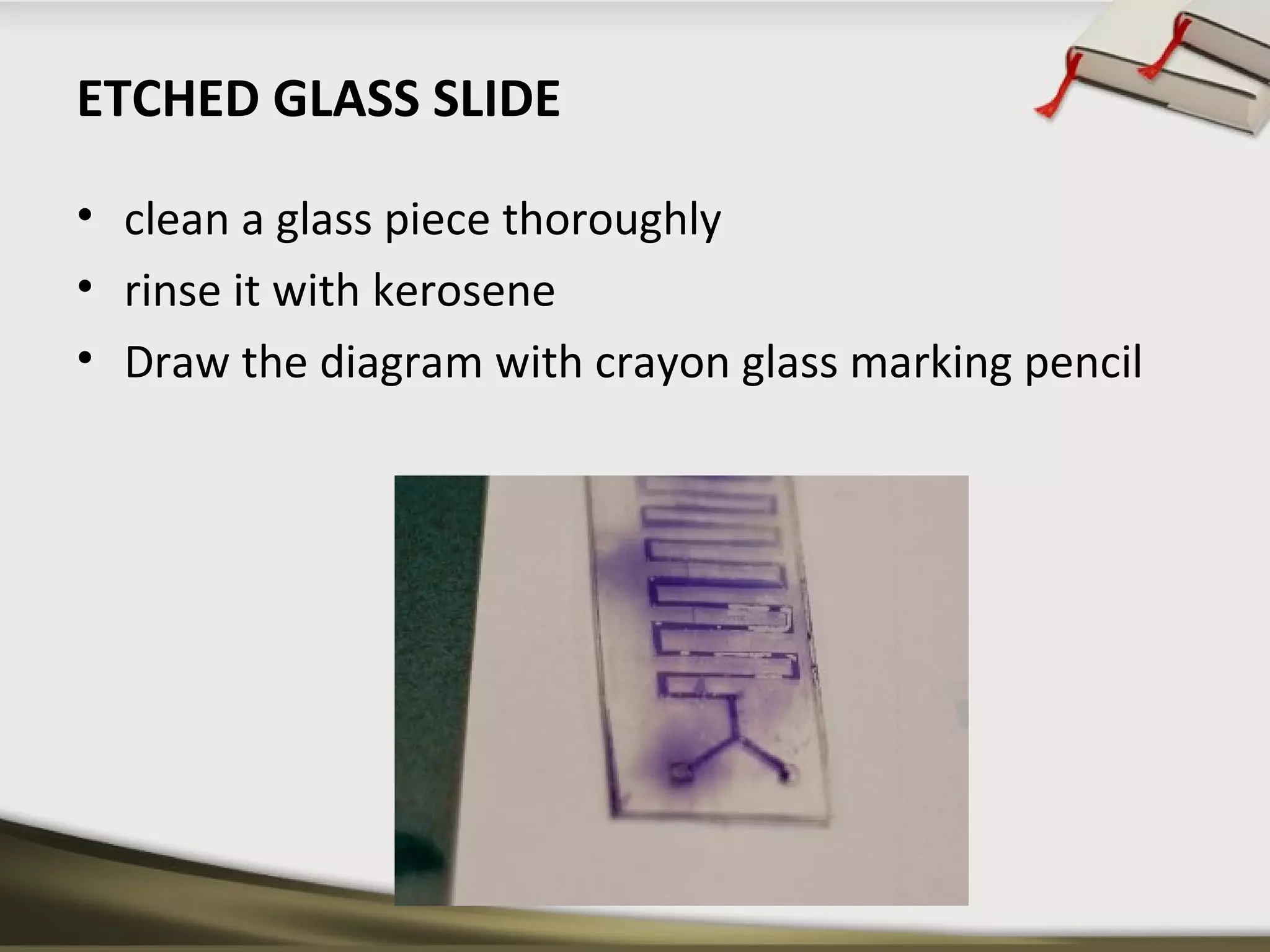 ETCHED GLASS SLIDE 
• clean a glass piece thoroughly 
• rinse it with kerosene 
• Draw the diagram with crayon glass marking pencil 
 