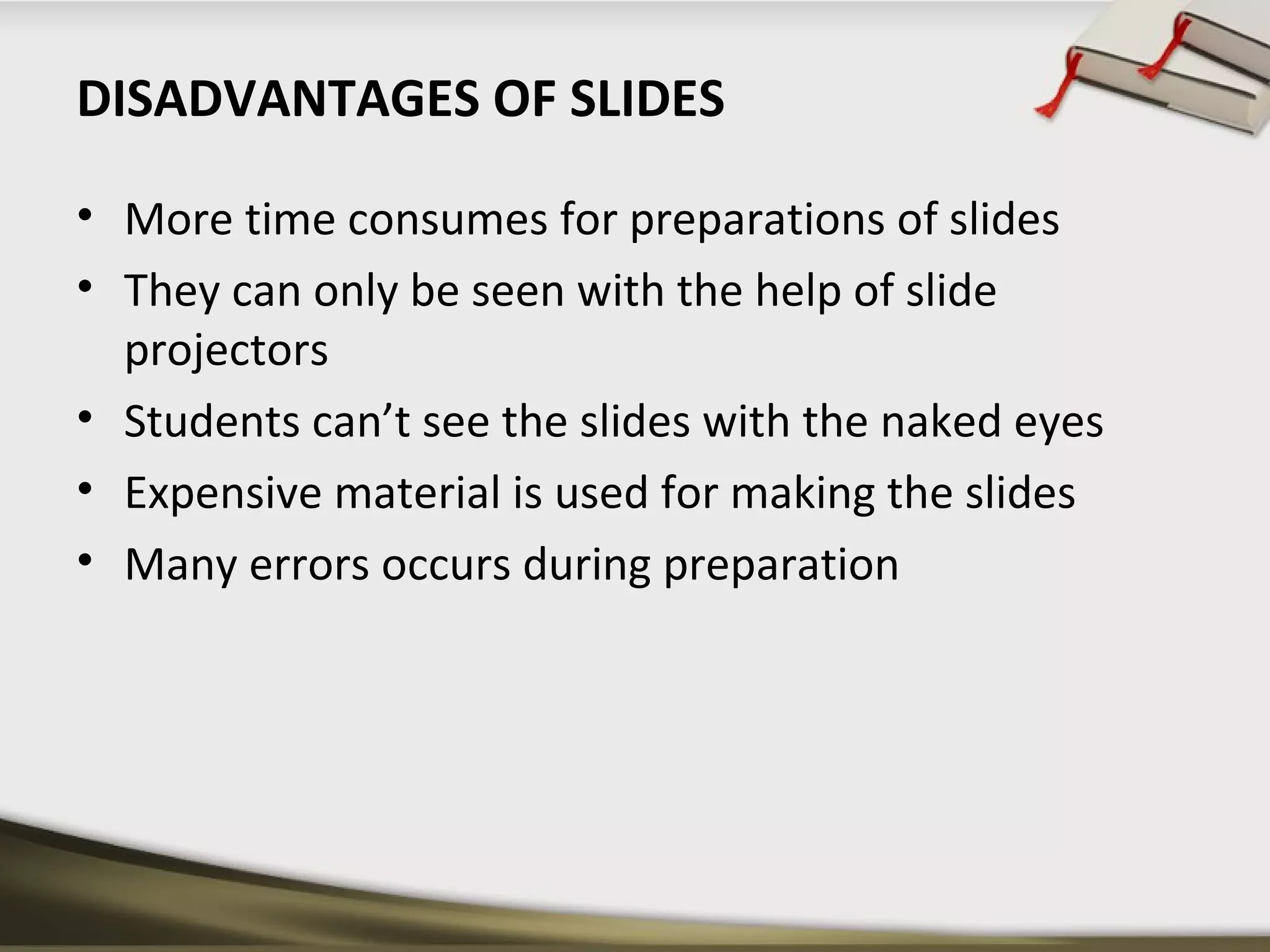 DISADVANTAGES OF SLIDES 
• More time consumes for preparations of slides 
• They can only be seen with the help of slide 
projectors 
• Students can’t see the slides with the naked eyes 
• Expensive material is used for making the slides 
• Many errors occurs during preparation 
 